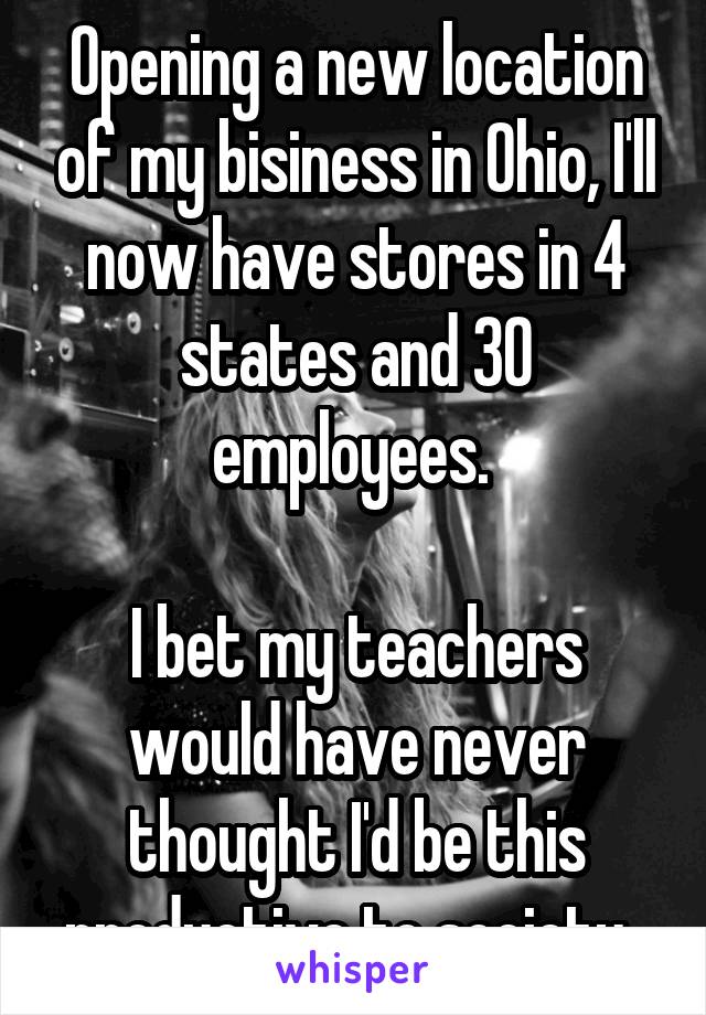 Opening a new location of my bisiness in Ohio, I'll now have stores in 4 states and 30 employees. 

I bet my teachers would have never thought I'd be this productive to society. 