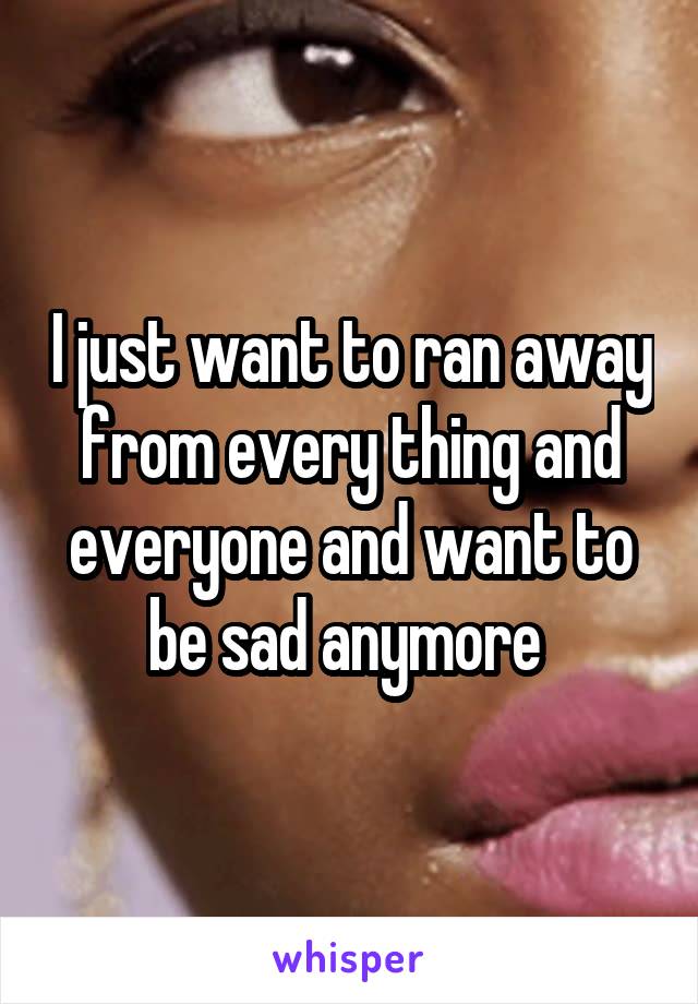 I just want to ran away from every thing and everyone and want to be sad anymore 