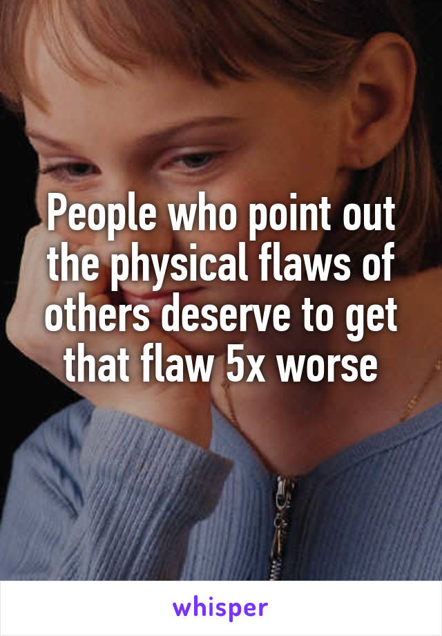 People who point out the physical flaws of others deserve to get that flaw 5x worse
