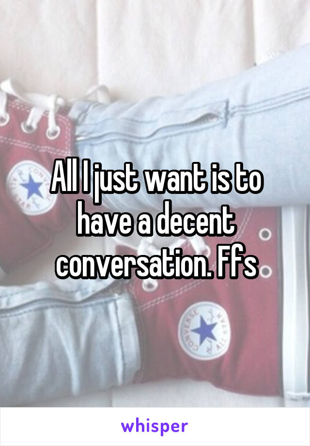 All I just want is to have a decent conversation. Ffs