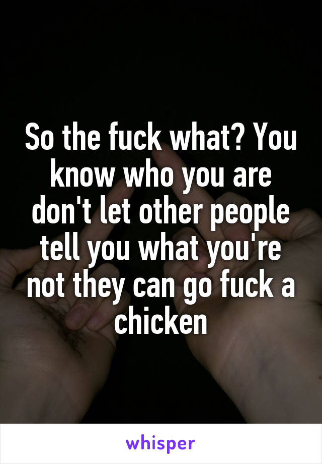 So the fuck what? You know who you are don't let other people tell you what you're not they can go fuck a chicken