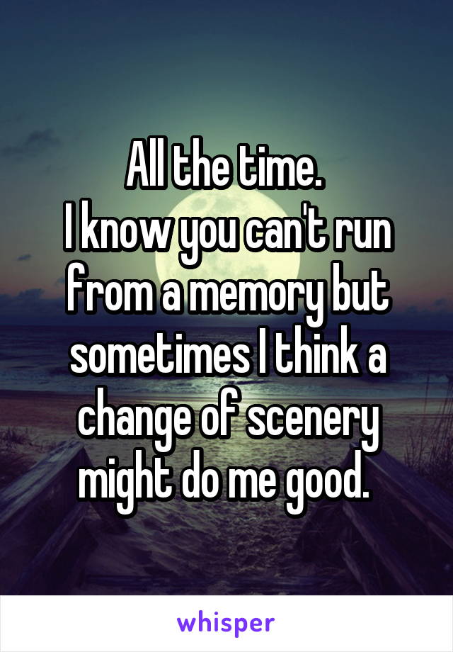 All the time. 
I know you can't run from a memory but sometimes I think a change of scenery might do me good. 
