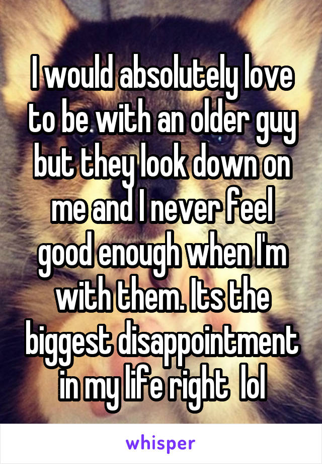I would absolutely love to be with an older guy but they look down on me and I never feel good enough when I'm with them. Its the biggest disappointment in my life right  lol