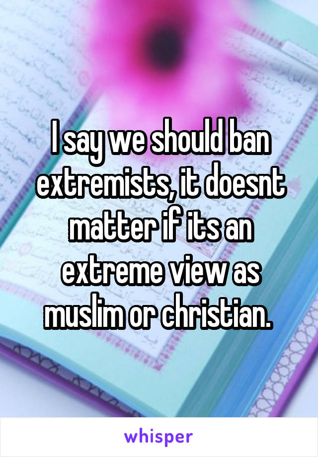 I say we should ban extremists, it doesnt matter if its an extreme view as muslim or christian. 