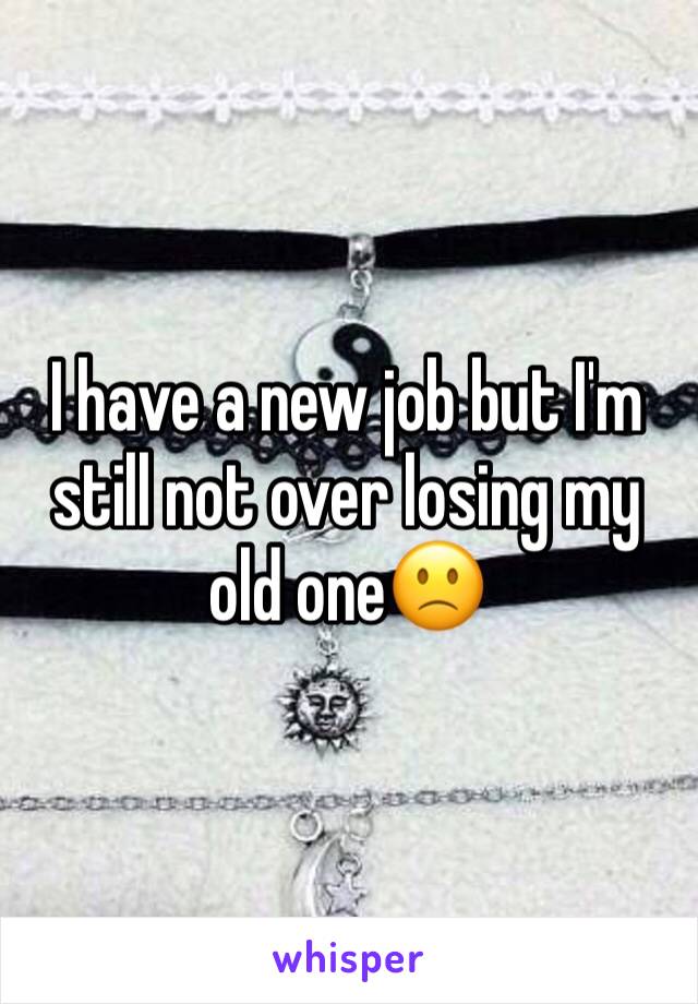 I have a new job but I'm still not over losing my old one🙁