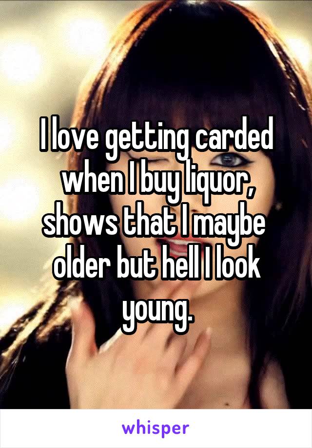 I love getting carded when I buy liquor, shows that I maybe  older but hell I look young.