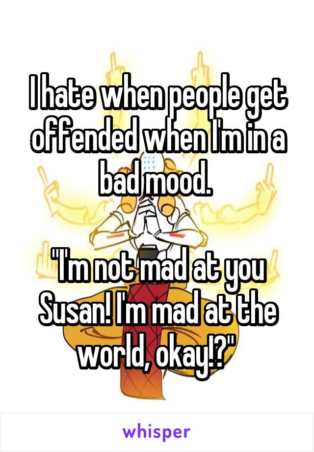 I hate when people get offended when I'm in a bad mood. 

"I'm not mad at you Susan! I'm mad at the world, okay!?" 