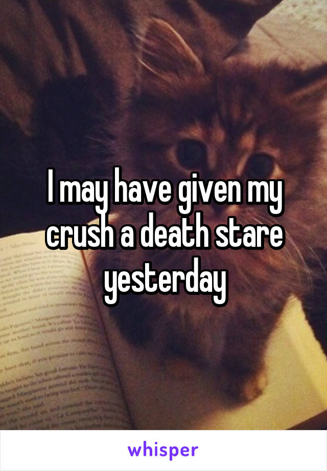 I may have given my crush a death stare yesterday