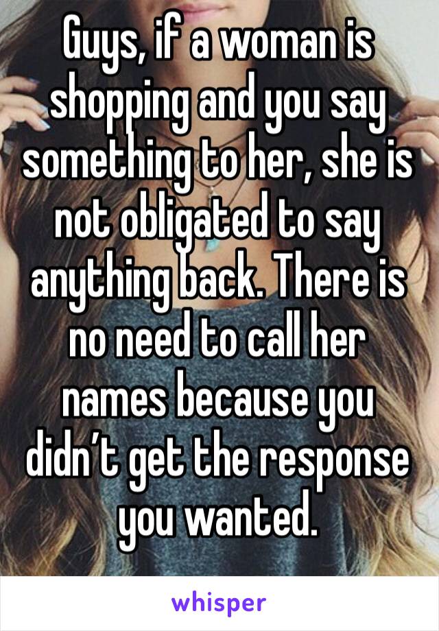 Guys, if a woman is shopping and you say something to her, she is not obligated to say anything back. There is no need to call her names because you didn’t get the response you wanted. 