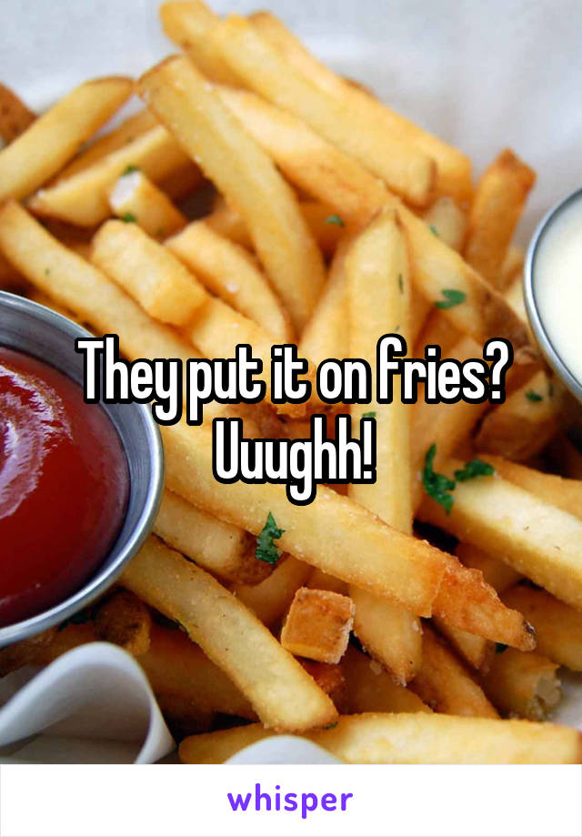 They put it on fries? Uuughh!