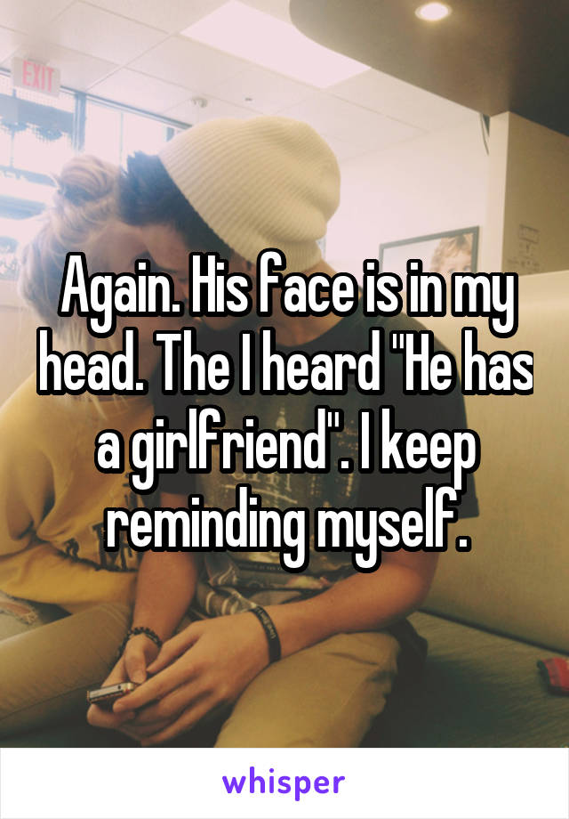 Again. His face is in my head. The I heard "He has a girlfriend". I keep reminding myself.