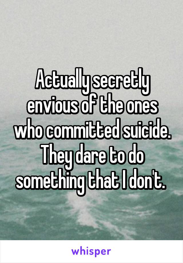 Actually secretly envious of the ones who committed suicide.
They dare to do something that I don't. 
