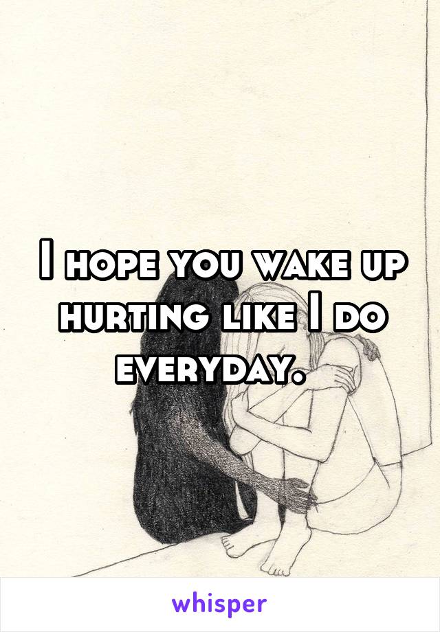 I hope you wake up hurting like I do everyday.  
