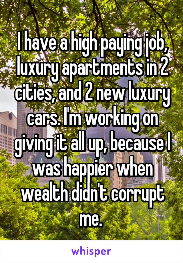 I have a high paying job, luxury apartments in 2 cities, and 2 new luxury cars. I'm working on giving it all up, because I was happier when wealth didn't corrupt me. 