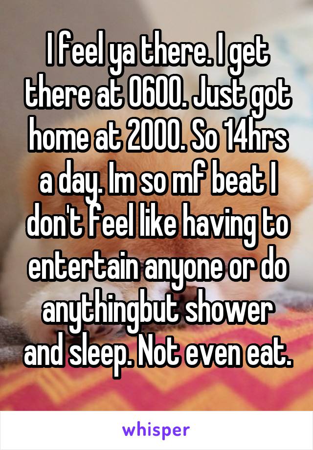 I feel ya there. I get there at 0600. Just got home at 2000. So 14hrs a day. Im so mf beat I don't feel like having to entertain anyone or do anythingbut shower and sleep. Not even eat. 