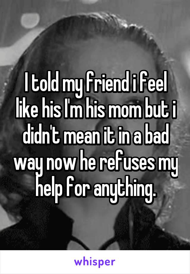 I told my friend i feel like his I'm his mom but i didn't mean it in a bad way now he refuses my help for anything.