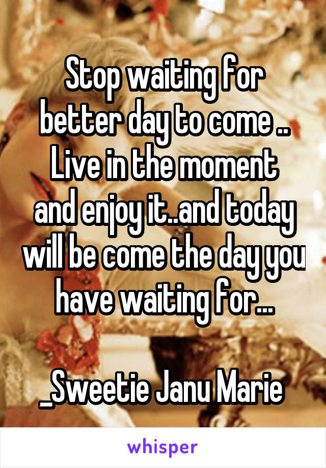 Stop waiting for better day to come ..
Live in the moment and enjoy it..and today will be come the day you have waiting for...

_Sweetie Janu Marie 