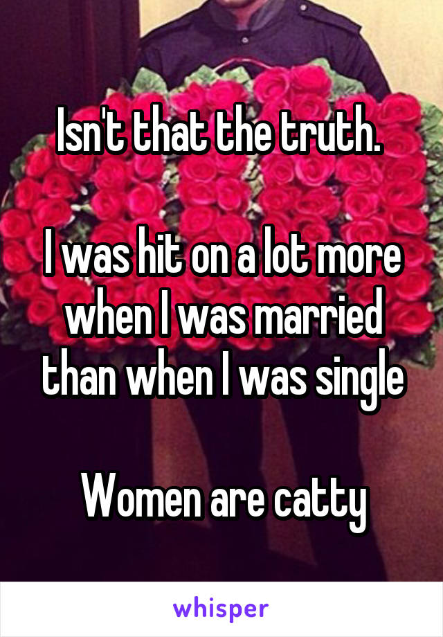 Isn't that the truth. 

I was hit on a lot more when I was married than when I was single

Women are catty