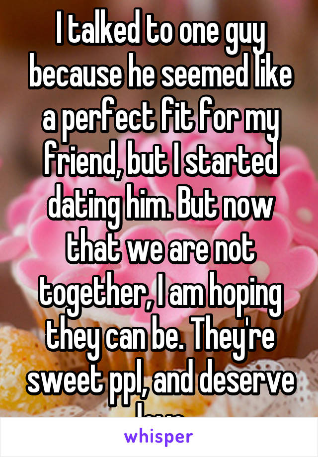 I talked to one guy because he seemed like a perfect fit for my friend, but I started dating him. But now that we are not together, I am hoping they can be. They're sweet ppl, and deserve love