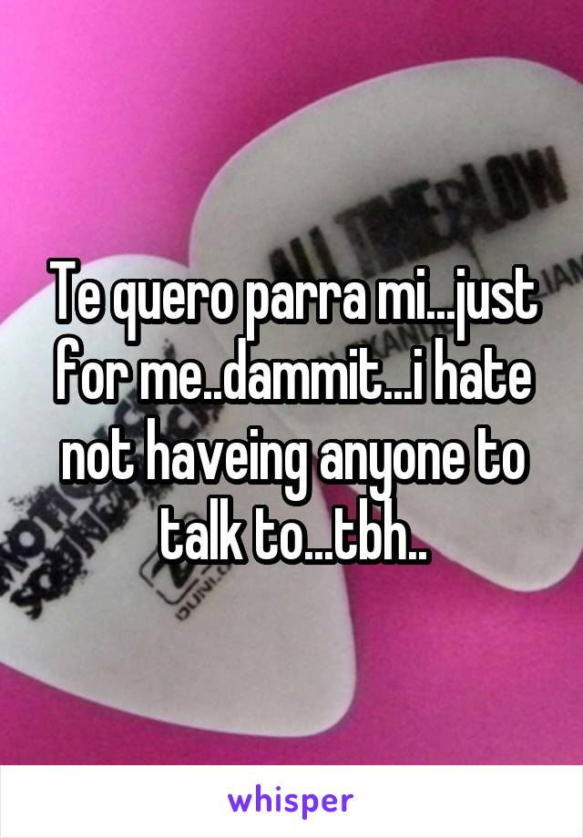 Te quero parra mi...just for me..dammit...i hate not haveing anyone to talk to...tbh..