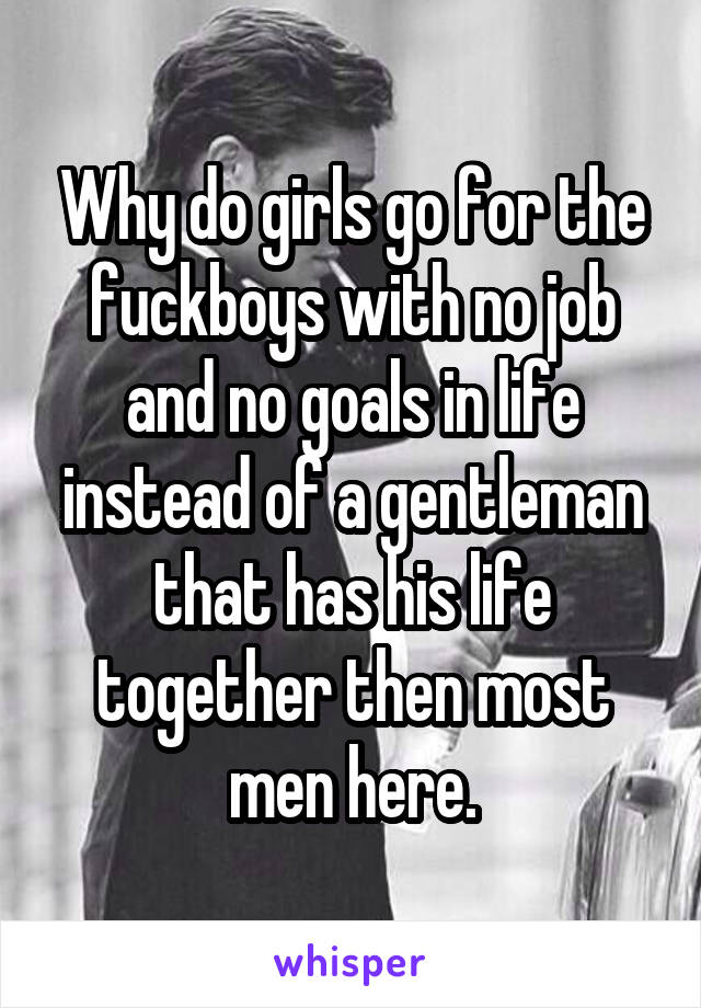 Why do girls go for the fuckboys with no job and no goals in life instead of a gentleman that has his life together then most men here.