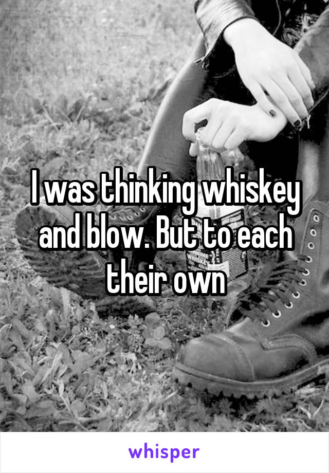 I was thinking whiskey and blow. But to each their own