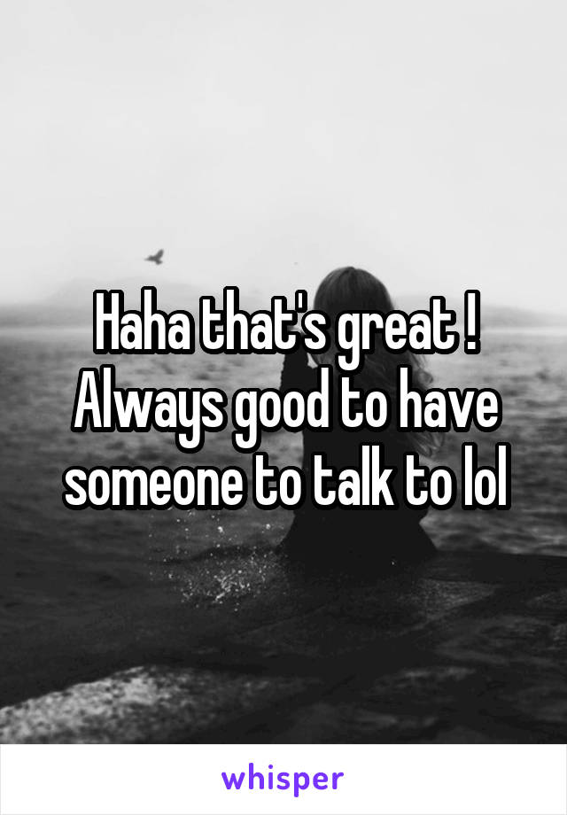 Haha that's great ! Always good to have someone to talk to lol