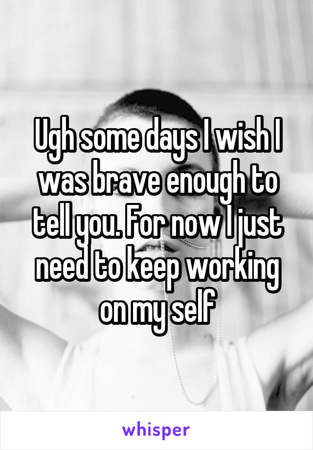Ugh some days I wish I was brave enough to tell you. For now I just need to keep working on my self