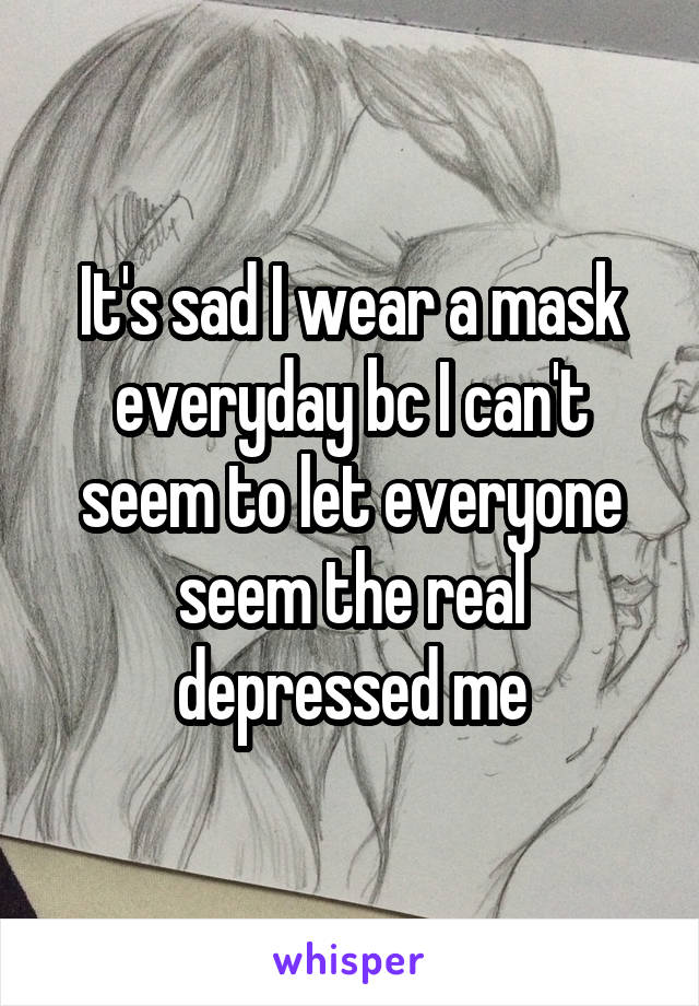 It's sad I wear a mask everyday bc I can't seem to let everyone seem the real depressed me