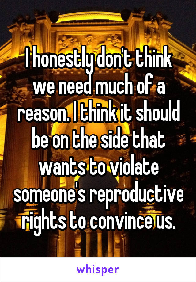 I honestly don't think we need much of a reason. I think it should be on the side that wants to violate someone's reproductive rights to convince us.