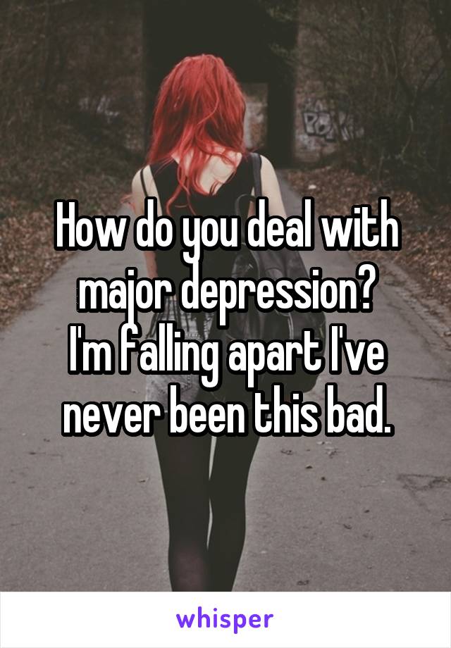 How do you deal with major depression?
I'm falling apart I've never been this bad.