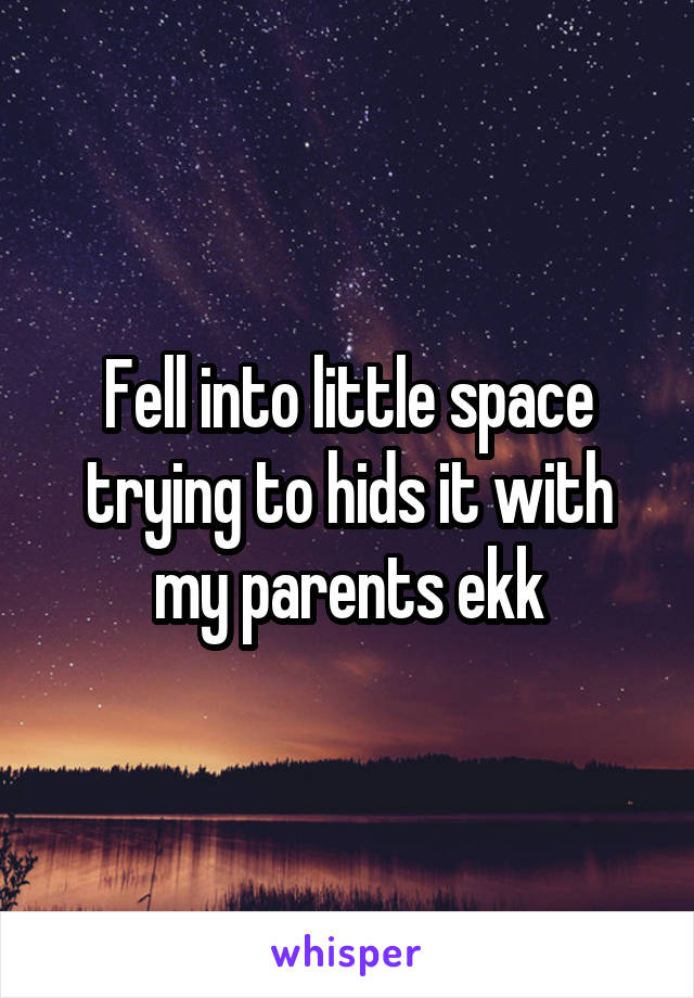 Fell into little space trying to hids it with my parents ekk