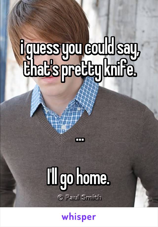 i guess you could say, that's pretty knife.


...

I'll go home. 