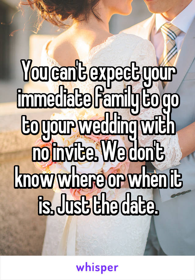 You can't expect your immediate family to go to your wedding with no invite. We don't know where or when it is. Just the date.