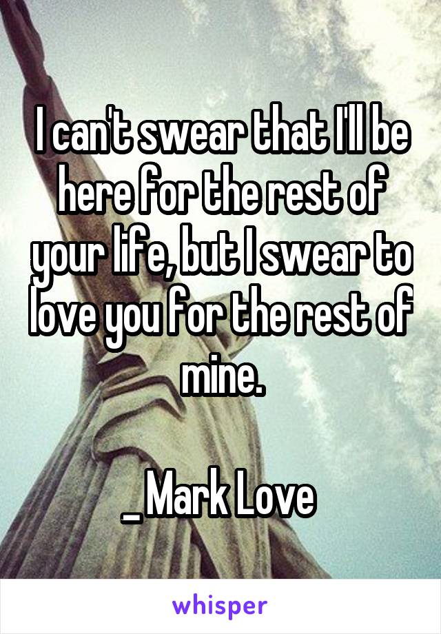I can't swear that I'll be here for the rest of your life, but I swear to love you for the rest of mine.

_ Mark Love 