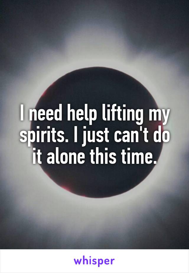 I need help lifting my spirits. I just can't do it alone this time.