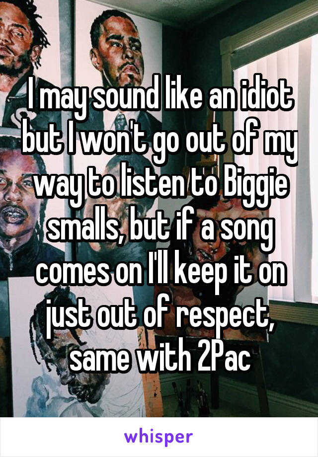 I may sound like an idiot but I won't go out of my way to listen to Biggie smalls, but if a song comes on I'll keep it on just out of respect, same with 2Pac