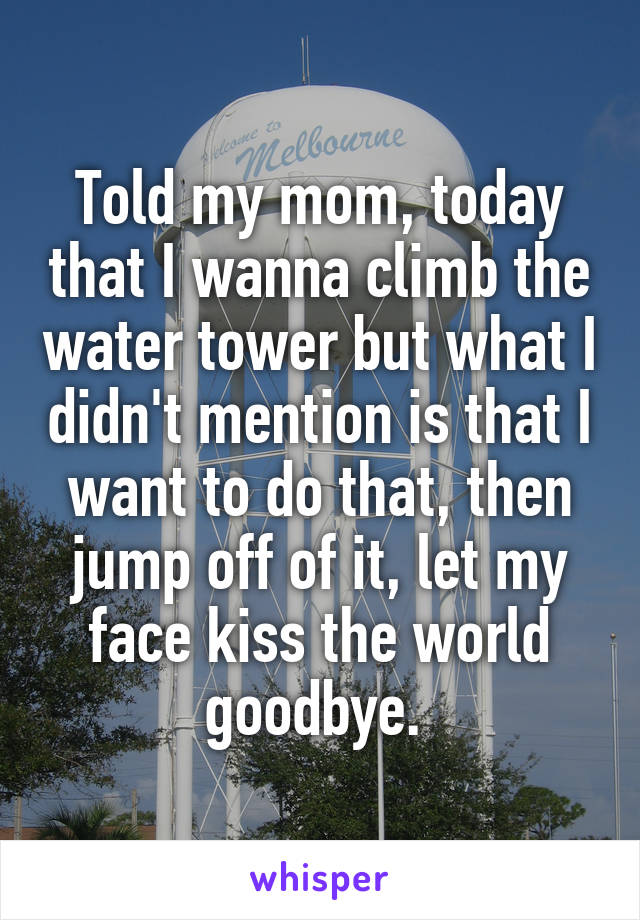 Told my mom, today that I wanna climb the water tower but what I didn't mention is that I want to do that, then jump off of it, let my face kiss the world goodbye. 