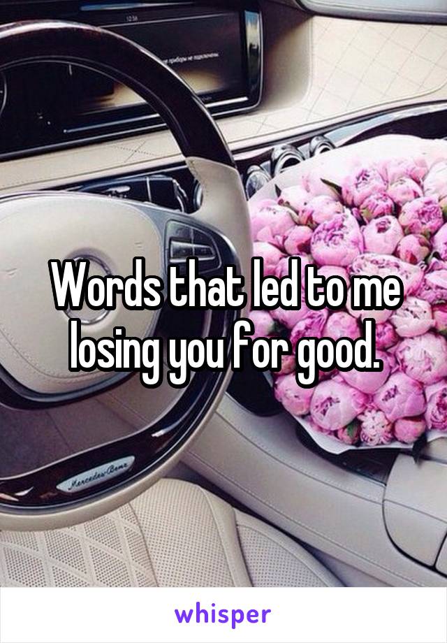 Words that led to me losing you for good.