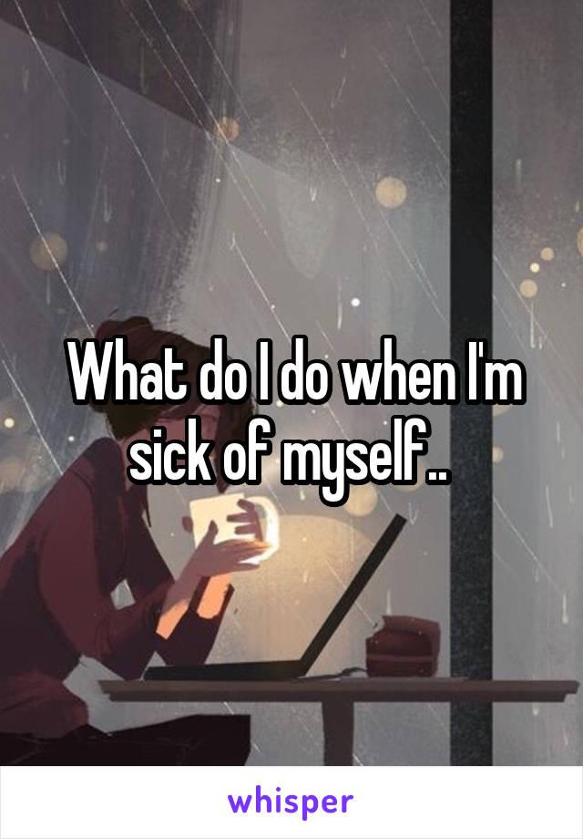 What do I do when I'm sick of myself.. 