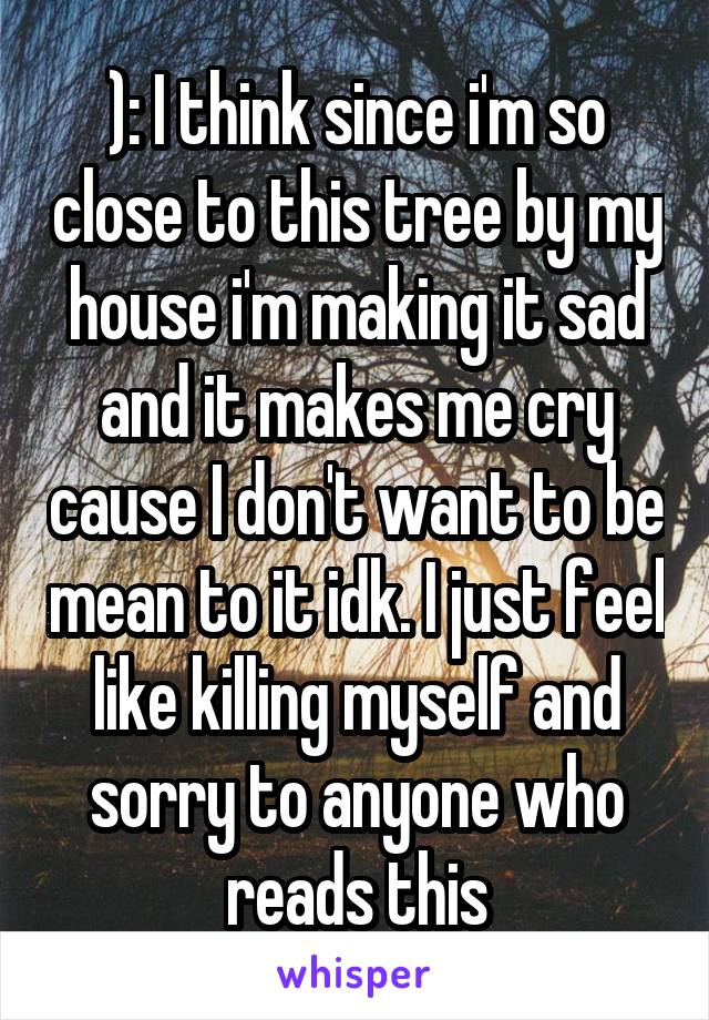 ): I think since i'm so close to this tree by my house i'm making it sad and it makes me cry cause I don't want to be mean to it idk. I just feel like killing myself and sorry to anyone who reads this