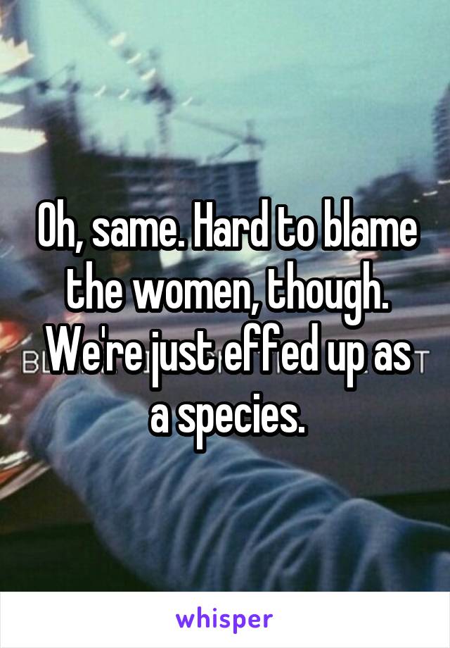 Oh, same. Hard to blame the women, though. We're just effed up as a species.