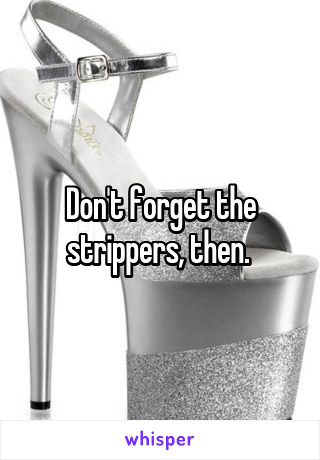 Don't forget the strippers, then. 