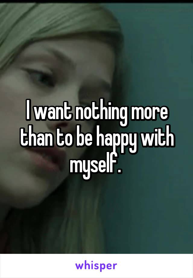 I want nothing more than to be happy with myself. 