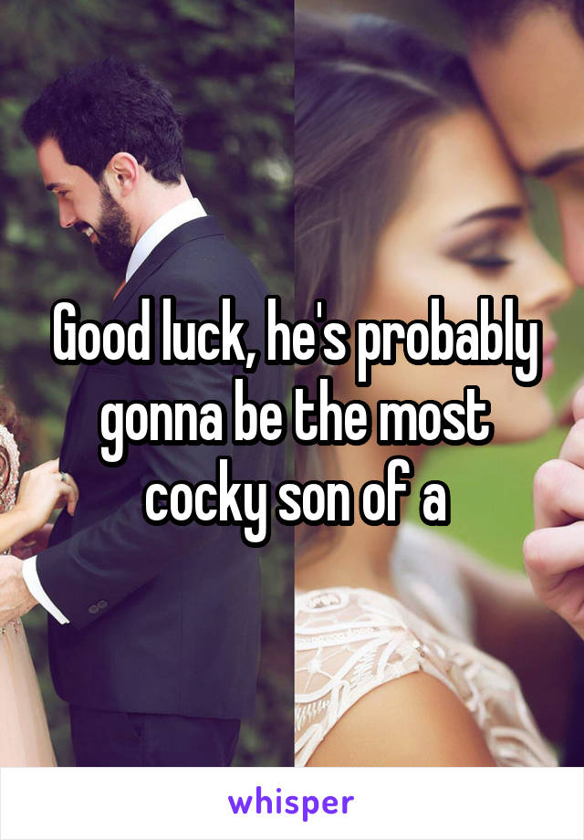 Good luck, he's probably gonna be the most cocky son of a