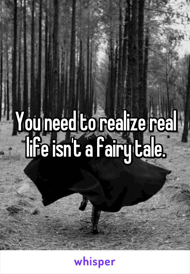 You need to realize real life isn't a fairy tale.
