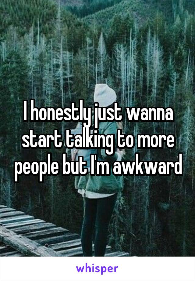 I honestly just wanna start talking to more people but I'm awkward