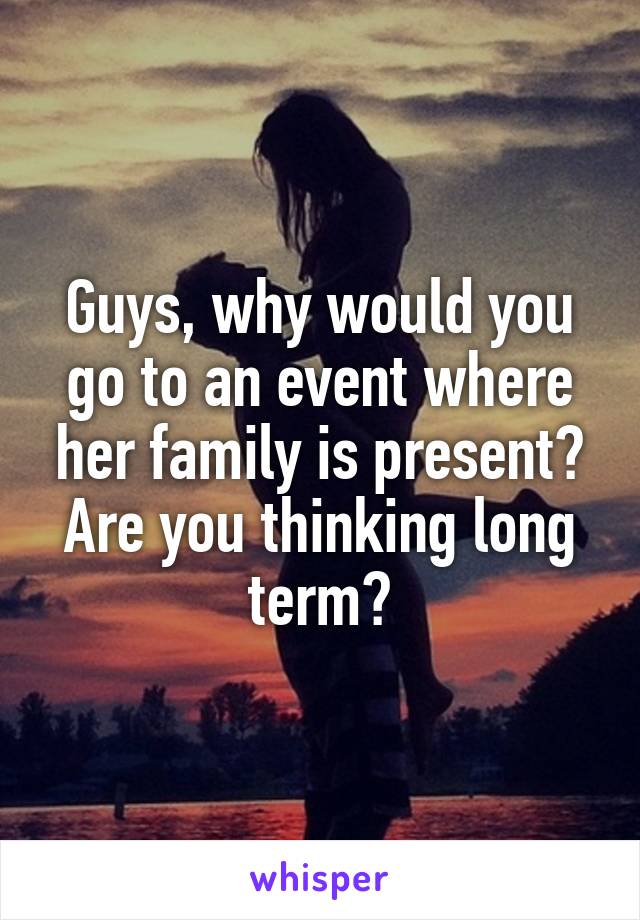 Guys, why would you go to an event where her family is present? Are you thinking long term?