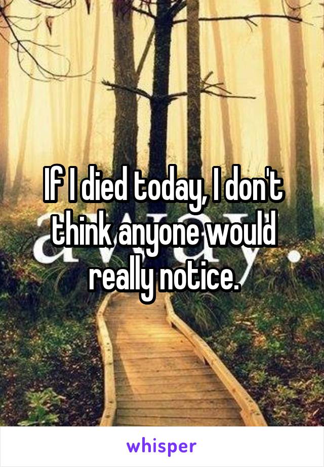 If I died today, I don't think anyone would really notice.