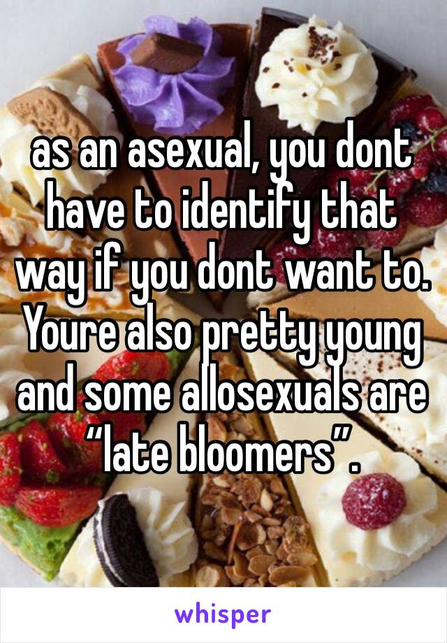 as an asexual, you dont have to identify that way if you dont want to.  Youre also pretty young and some allosexuals are “late bloomers”. 